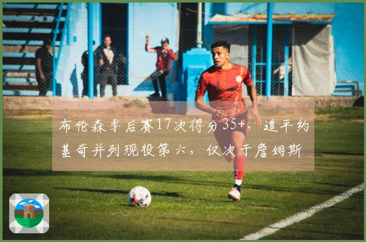 布伦森季后赛17次得分35+，追平约基奇并列现役第六，仅次于詹姆斯、杜兰特、登翻、库里和东契奇